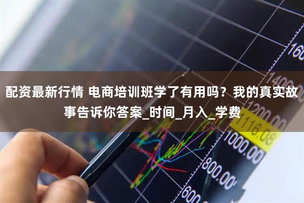 配资最新行情 电商培训班学了有用吗？我的真实故事告诉你答案_时间_月入_学费
