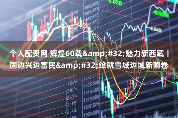 个人配资网 辉煌60载&#32;魅力新西藏｜固边兴边富民&#32;绘就雪域边城新画卷