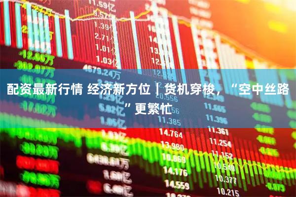 配资最新行情 经济新方位｜货机穿梭，“空中丝路”更繁忙