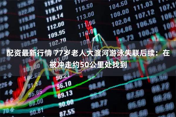 配资最新行情 77岁老人大渡河游泳失联后续：在被冲走约50公里处找到