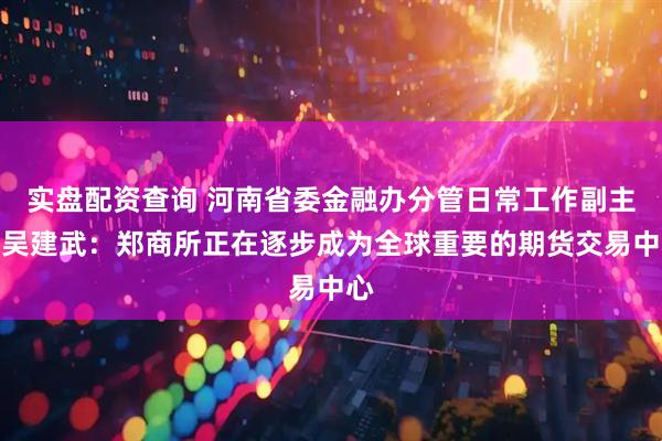 实盘配资查询 河南省委金融办分管日常工作副主任吴建武：郑商所正在逐步成为全球重要的期货交易中心