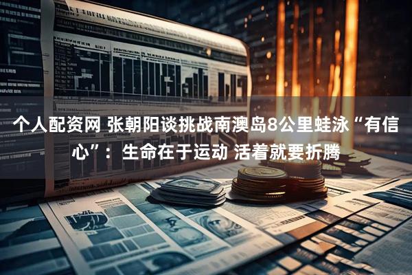 个人配资网 张朝阳谈挑战南澳岛8公里蛙泳“有信心”：生命在于运动 活着就要折腾