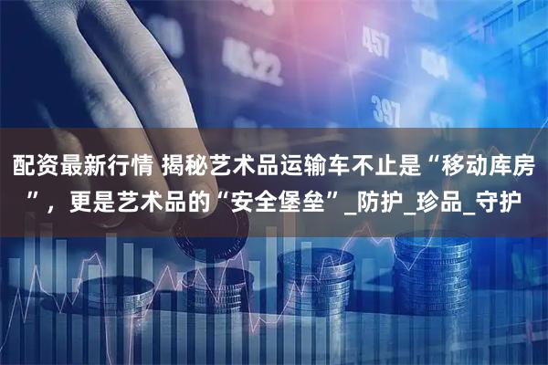 配资最新行情 揭秘艺术品运输车不止是“移动库房”，更是艺术品的“安全堡垒”_防护_珍品_守护