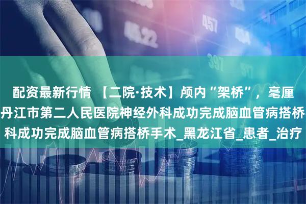 配资最新行情 【二院·技术】颅内“架桥”，毫厘之间重建大脑通路——牡丹江市第二人民医院神经外科成功完成脑血管病搭桥手术_黑龙江省_患者_治疗