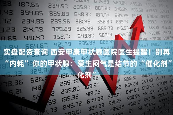 实盘配资查询 西安甲康甲状腺医院医生提醒！别再 “内耗” 你的甲状腺：爱生闷气是结节的 “催化剂”