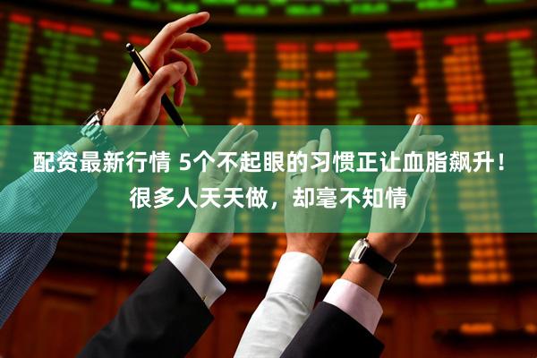 配资最新行情 5个不起眼的习惯正让血脂飙升！很多人天天做，却毫不知情