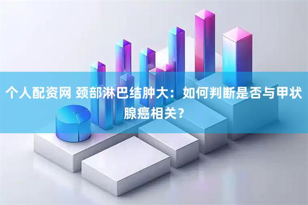 个人配资网 颈部淋巴结肿大：如何判断是否与甲状腺癌相关？