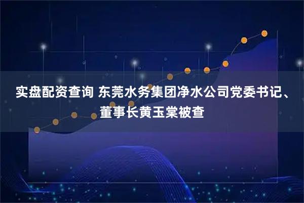 实盘配资查询 东莞水务集团净水公司党委书记、董事长黄玉棠被查