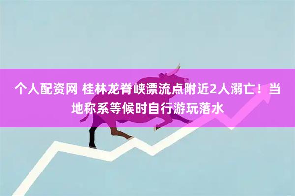 个人配资网 桂林龙脊峡漂流点附近2人溺亡！当地称系等候时自行游玩落水
