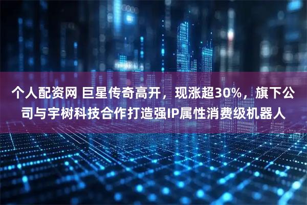 个人配资网 巨星传奇高开，现涨超30%，旗下公司与宇树科技合作打造强IP属性消费级机器人