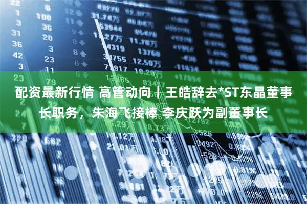 配资最新行情 高管动向｜王皓辞去*ST东晶董事长职务，朱海飞接棒 李庆跃为副董事长