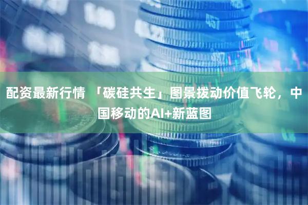 配资最新行情 「碳硅共生」图景拨动价值飞轮，中国移动的AI+新蓝图