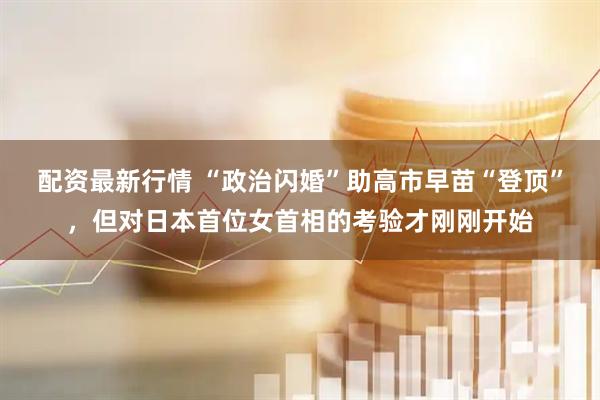 配资最新行情 “政治闪婚”助高市早苗“登顶”,但对日本首位女首相的考验才刚刚开始