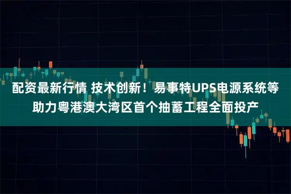 配资最新行情 技术创新！易事特UPS电源系统等助力粤港澳大湾区首个抽蓄工程全面投产