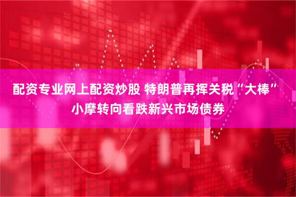 配资专业网上配资炒股 特朗普再挥关税“大棒” 小摩转向看跌新兴市场债券