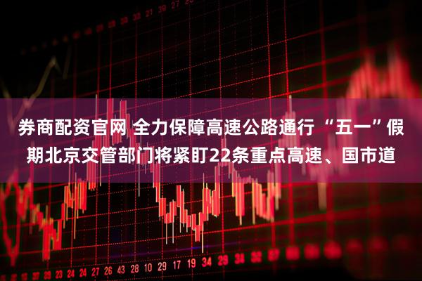 券商配资官网 全力保障高速公路通行 “五一”假期北京交管部门将紧盯22条重点高速、国市道