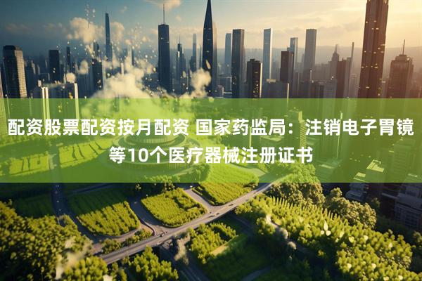 配资股票配资按月配资 国家药监局：注销电子胃镜等10个医疗器械注册证书