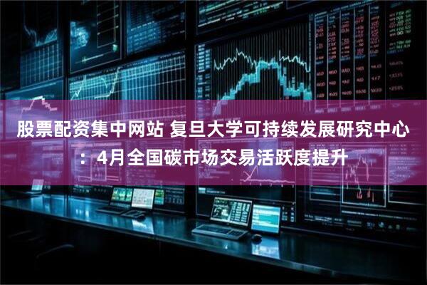股票配资集中网站 复旦大学可持续发展研究中心：4月全国碳市场交易活跃度提升
