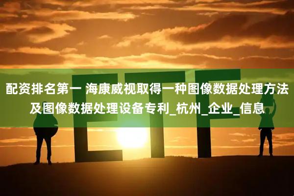 配资排名第一 海康威视取得一种图像数据处理方法及图像数据处理设备专利_杭州_企业_信息
