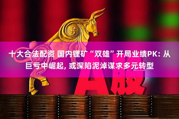十大合法配资 国内锂矿“双雄”开局业绩PK: 从巨亏中崛起, 或深陷泥淖谋求多元转型