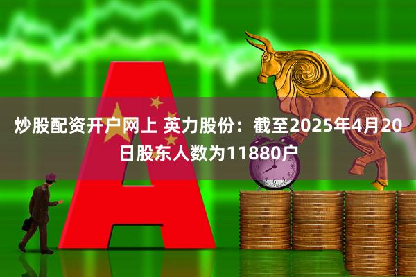 炒股配资开户网上 英力股份：截至2025年4月20日股东人数为11880户