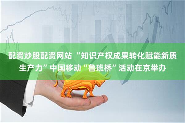 配资炒股配资网站 “知识产权成果转化赋能新质生产力”中国移动“鲁班桥”活动在京举办