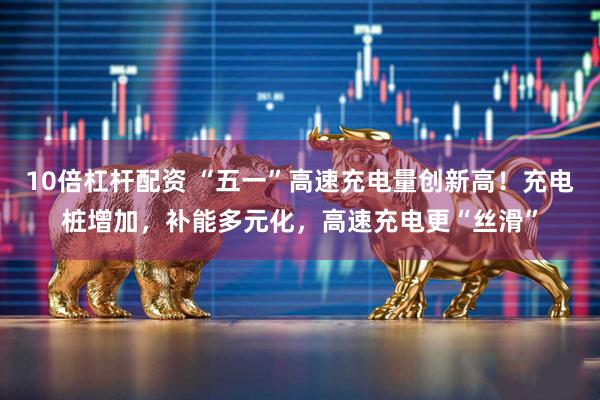 10倍杠杆配资 “五一”高速充电量创新高！充电桩增加，补能多元化，高速充电更“丝滑”