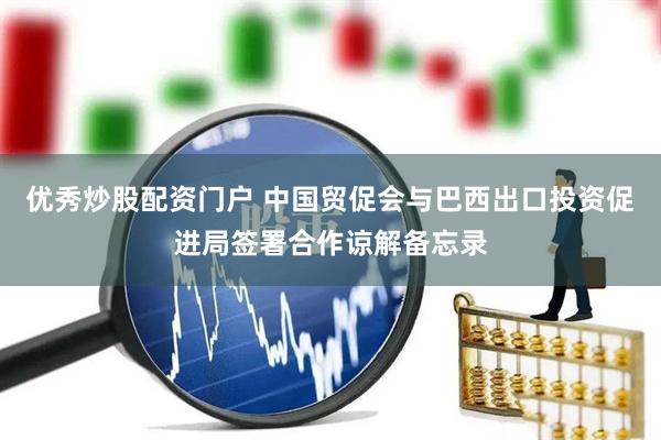 优秀炒股配资门户 中国贸促会与巴西出口投资促进局签署合作谅解备忘录