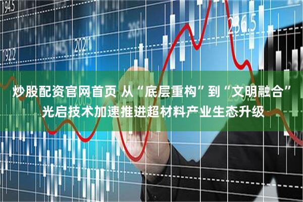炒股配资官网首页 从“底层重构”到“文明融合” 光启技术加速推进超材料产业生态升级