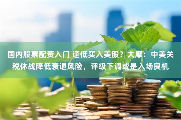 国内股票配资入门 逢低买入美股？大摩：中美关税休战降低衰退风险，评级下调或是入场良机
