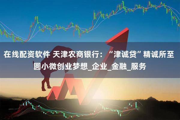 在线配资软件 天津农商银行：“津诚贷”精诚所至 圆小微创业梦想_企业_金融_服务