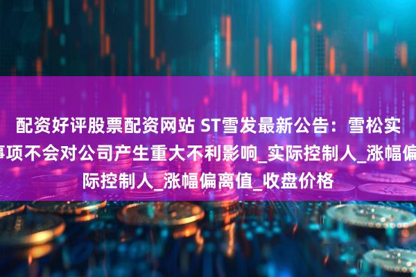 配资好评股票配资网站 ST雪发最新公告：雪松实业等关联方的事项不会对公司产生重大不利影响_实际控制人_涨幅偏离值_收盘价格