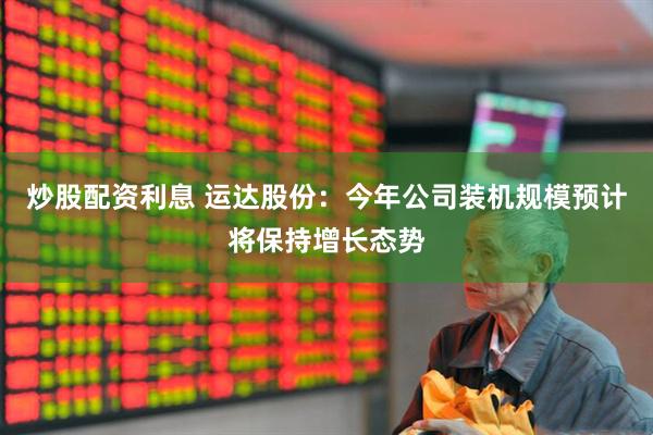 炒股配资利息 运达股份：今年公司装机规模预计将保持增长态势