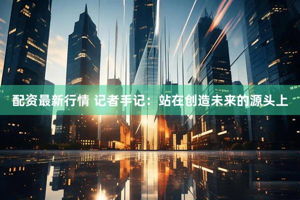 配资最新行情 记者手记：站在创造未来的源头上