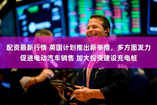 配资最新行情 英国计划推出新举措，多方面发力促进电动汽车销售 加大投资建设充电桩