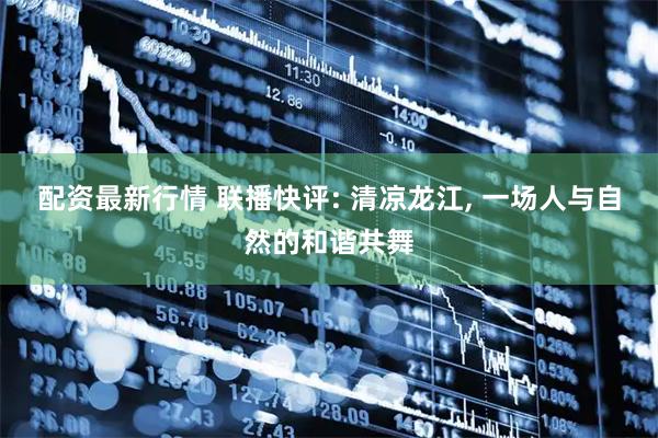 配资最新行情 联播快评: 清凉龙江, 一场人与自然的和谐共舞