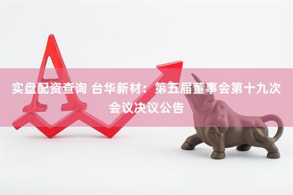 实盘配资查询 台华新材：第五届董事会第十九次会议决议公告