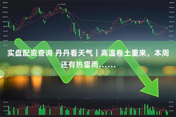 实盘配资查询 丹丹看天气｜高温卷土重来，本周还有热雷雨……