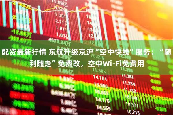 配资最新行情 东航升级京沪“空中快线”服务：“随到随走”免费改，空中Wi-Fi免费用