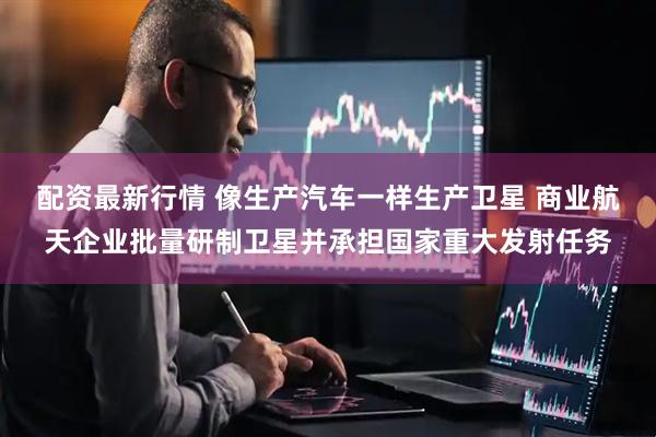配资最新行情 像生产汽车一样生产卫星 商业航天企业批量研制卫星并承担国家重大发射任务