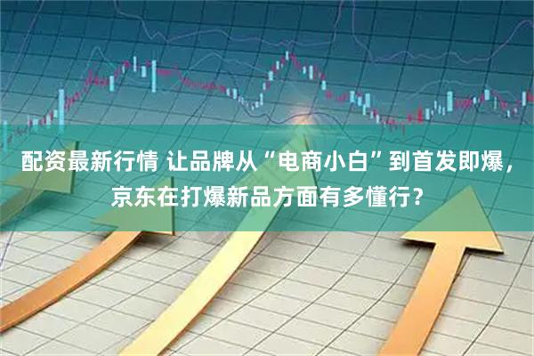 配资最新行情 让品牌从“电商小白”到首发即爆，京东在打爆新品方面有多懂行？