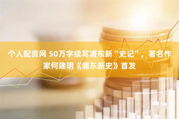 个人配资网 50万字续写浦东新“史记”，著名作家何建明《浦东新史》首发