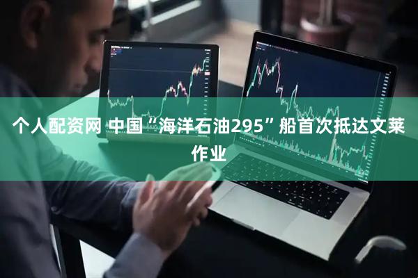 个人配资网 中国“海洋石油295”船首次抵达文莱作业