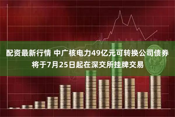 配资最新行情 中广核电力49亿元可转换公司债券将于7月25日起在深交所挂牌交易