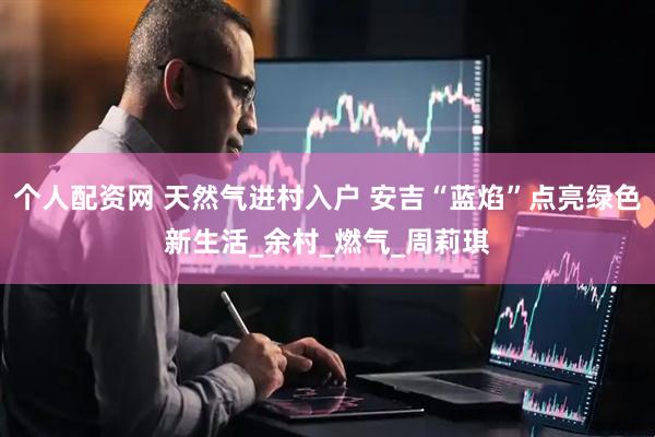 个人配资网 天然气进村入户 安吉“蓝焰”点亮绿色新生活_余村_燃气_周莉琪