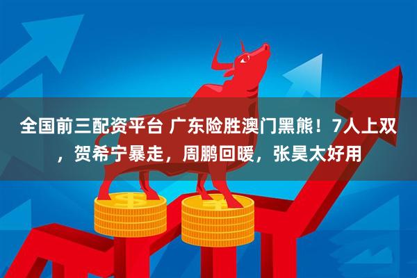 全国前三配资平台 广东险胜澳门黑熊！7人上双，贺希宁暴走，周鹏回暖，张昊太好用