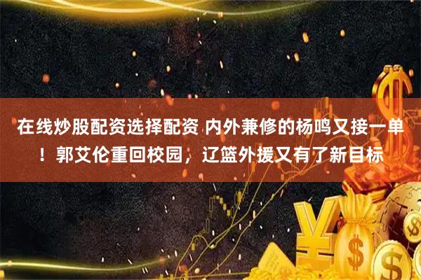 在线炒股配资选择配资 内外兼修的杨鸣又接一单!郭艾伦重回校园,辽篮外援又有了新目标