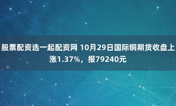 股票配资选一起配资网 10月29日国际铜期货收盘上涨1.37%,报79240元