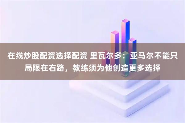在线炒股配资选择配资 里瓦尔多：亚马尔不能只局限在右路，教练须为他创造更多选择
