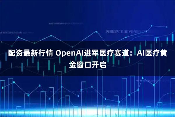 配资最新行情 OpenAI进军医疗赛道：AI医疗黄金窗口开启
